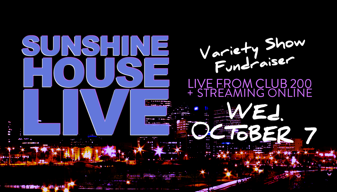 Sunshine House Live. Live at Club 200 and Streaming Online. Variety Show Fundraiser. Wednesday, October 7